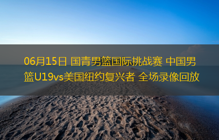 06月15日 国青男篮国际挑战赛 中国男篮U19vs美国纽约复兴者 全场录像回放